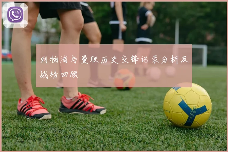 利物浦与曼联历史交锋记录分析及战绩回顾