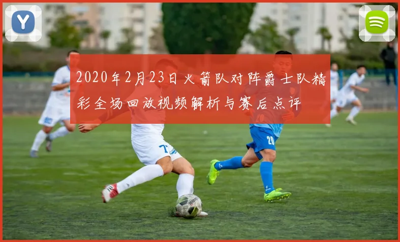 2020年2月23日火箭队对阵爵士队精彩全场回放视频解析与赛后点评