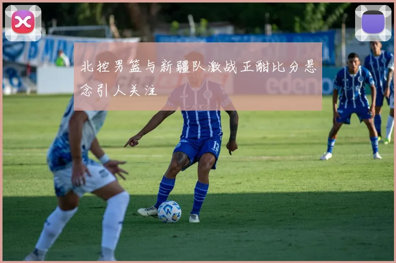北控男篮与新疆队激战正酣比分悬念引人关注