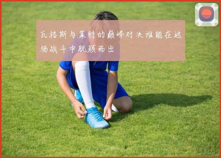 瓦格斯与莱特的巅峰对决谁能在这场战斗中脱颖而出