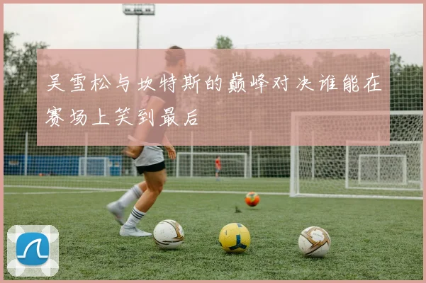 吴雪松与坎特斯的巅峰对决谁能在赛场上笑到最后