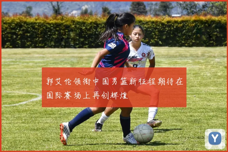 郭艾伦领衔中国男篮新征程期待在国际赛场上再创辉煌