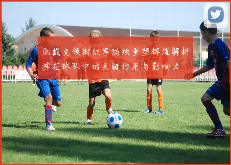 范戴克领衔红军防线重塑辉煌解析其在球队中的关键作用与影响力