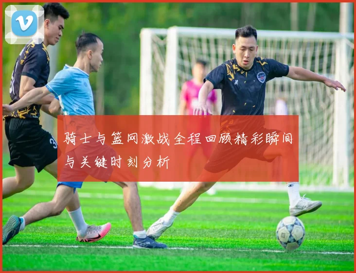 骑士与篮网激战全程回顾精彩瞬间与关键时刻分析