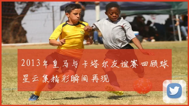 2013年皇马与卡塔尔友谊赛回顾球星云集精彩瞬间再现