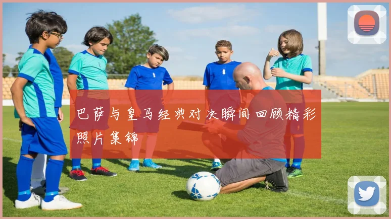 巴萨与皇马经典对决瞬间回顾精彩照片集锦
