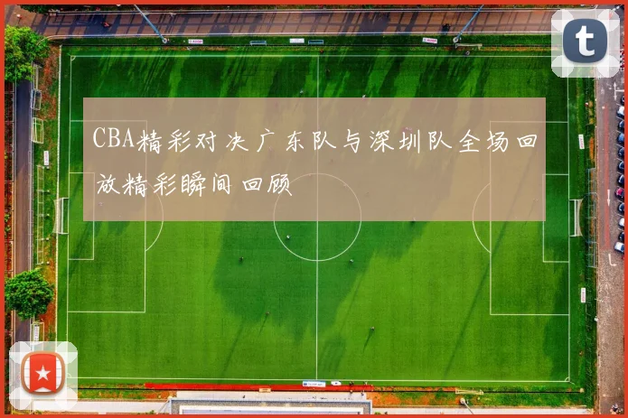 CBA精彩对决广东队与深圳队全场回放精彩瞬间回顾