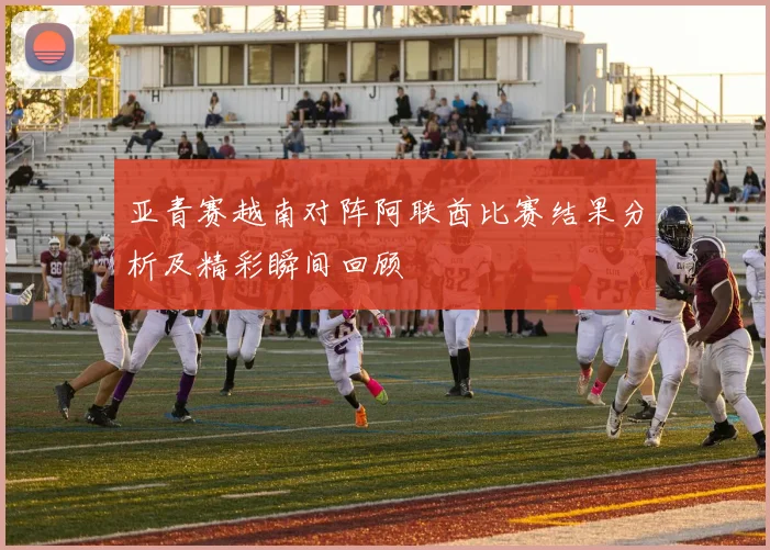 亚青赛越南对阵阿联酋比赛结果分析及精彩瞬间回顾