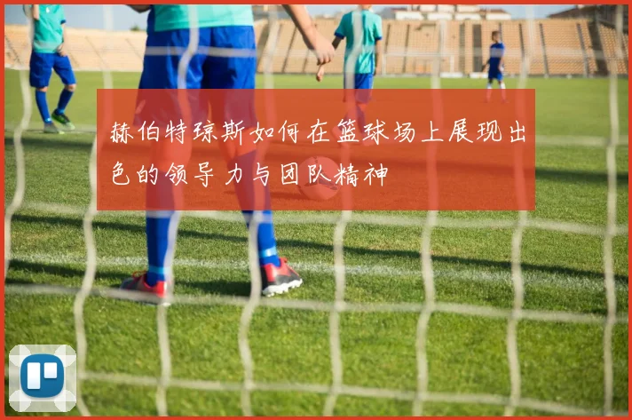 赫伯特琼斯如何在篮球场上展现出色的领导力与团队精神