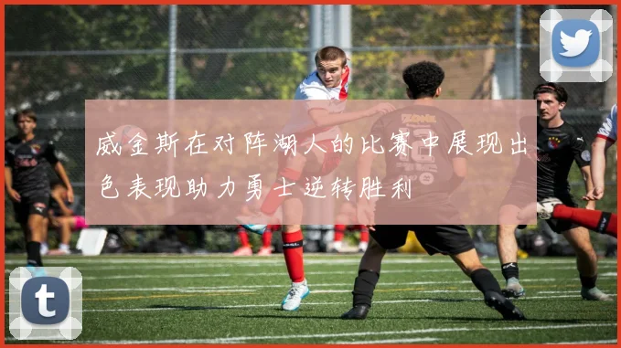 威金斯在对阵湖人的比赛中展现出色表现助力勇士逆转胜利