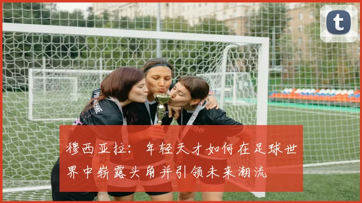 穆西亚拉：年轻天才如何在足球世界中崭露头角并引领未来潮流