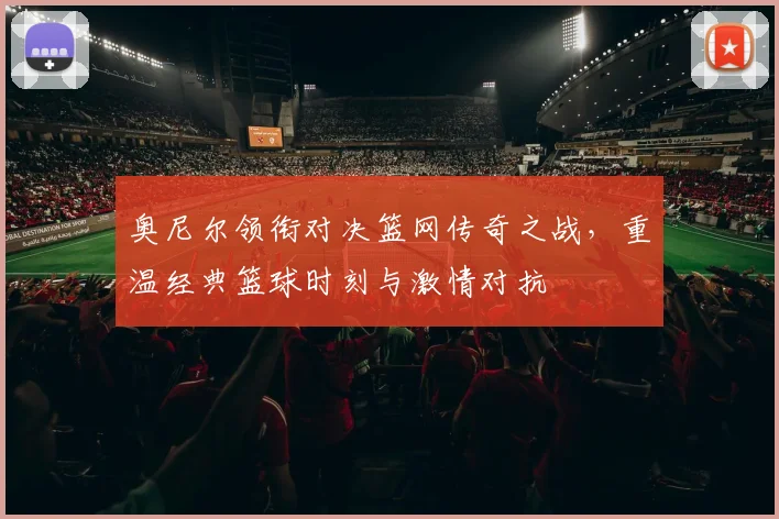 奥尼尔领衔对决篮网传奇之战，重温经典篮球时刻与激情对抗