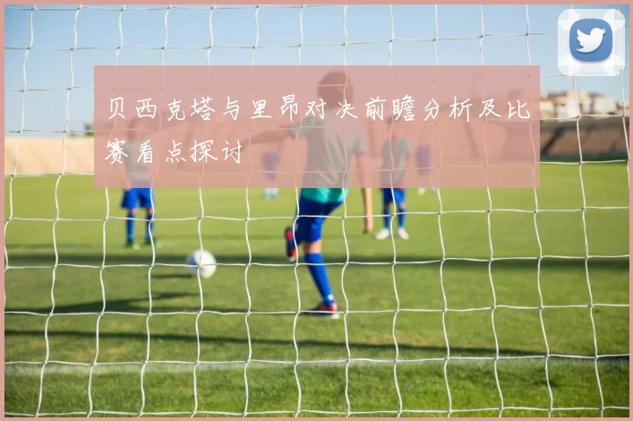 贝西克塔与里昂对决前瞻分析及比赛看点探讨