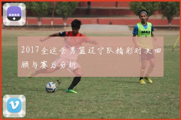 2017全运会男篮辽宁队精彩对决回顾与赛后分析