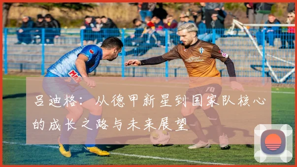 吕迪格：从德甲新星到国家队核心的成长之路与未来展望
