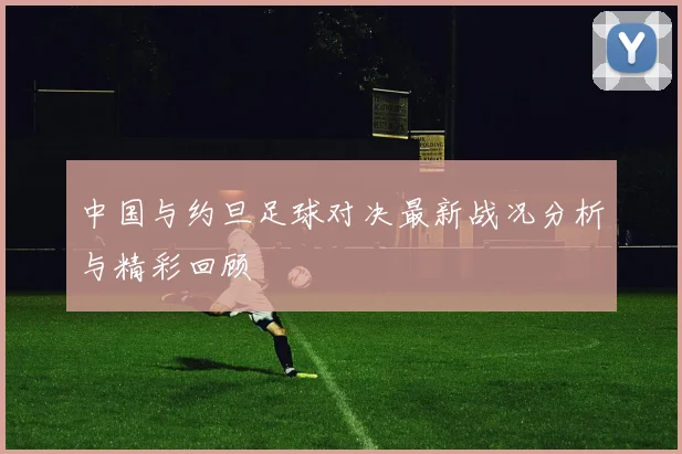 中国与约旦足球对决最新战况分析与精彩回顾