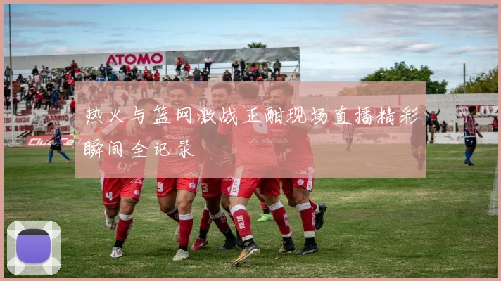 热火与篮网激战正酣现场直播精彩瞬间全记录