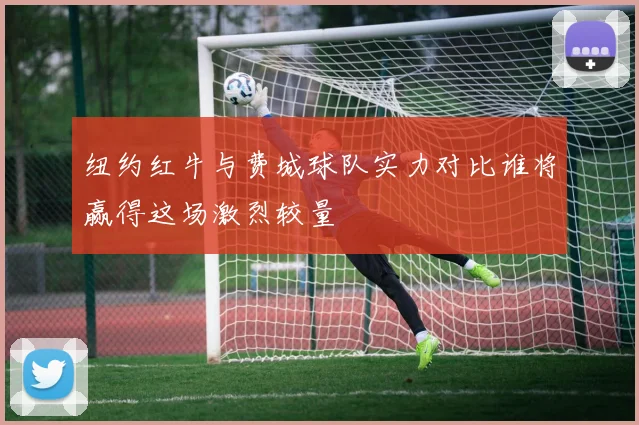 纽约红牛与费城球队实力对比谁将赢得这场激烈较量