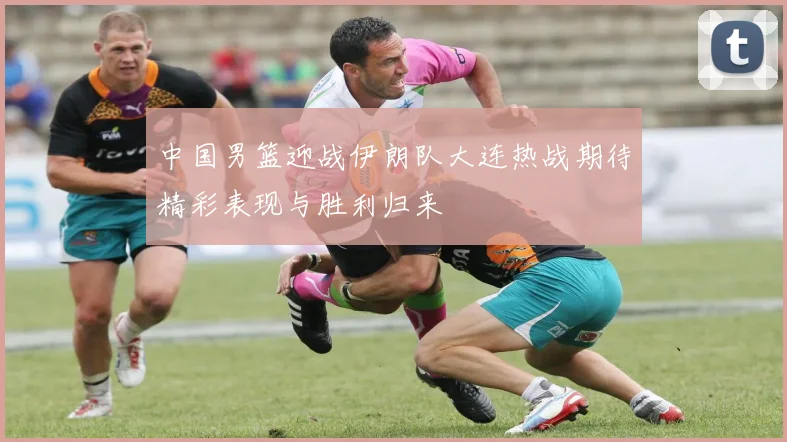 中国男篮迎战伊朗队大连热战期待精彩表现与胜利归来