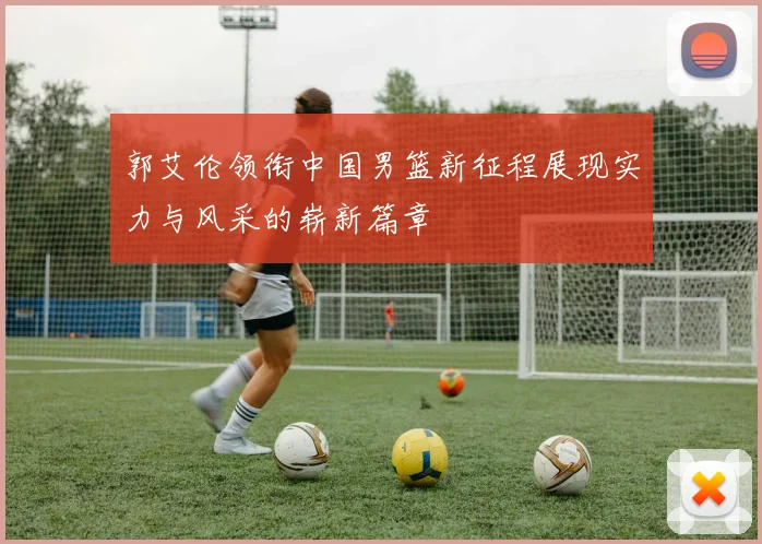 郭艾伦领衔中国男篮新征程展现实力与风采的崭新篇章