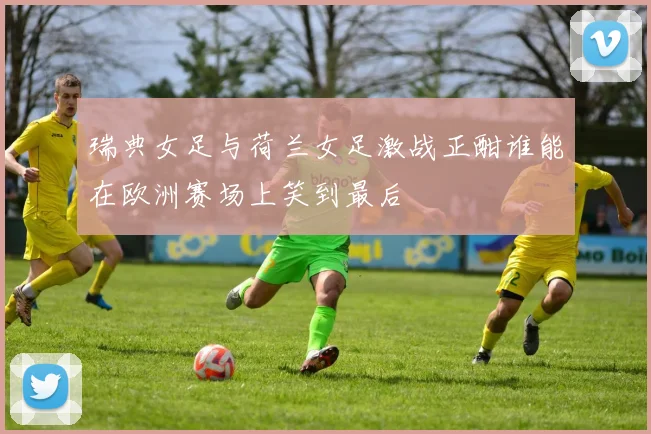瑞典女足与荷兰女足激战正酣谁能在欧洲赛场上笑到最后