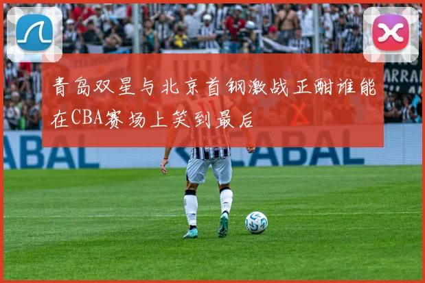 青岛双星与北京首钢激战正酣谁能在CBA赛场上笑到最后