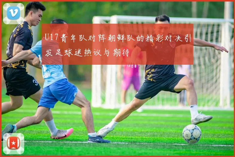 U17青年队对阵朝鲜队的精彩对决引发足球迷热议与期待